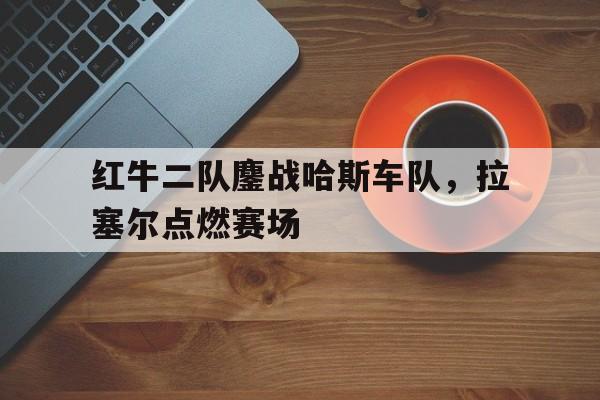 雷火电竞网址-红牛二队鏖战哈斯车队，拉塞尔点燃赛场